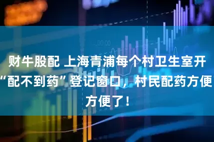 财牛股配 上海青浦每个村卫生室开设“配不到药”登记窗口，村民配药方便了！