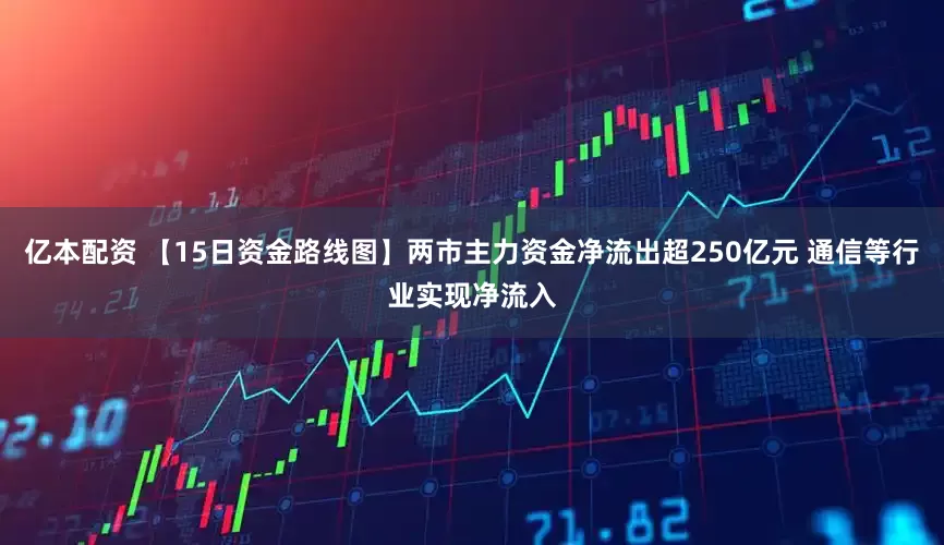 亿本配资 【15日资金路线图】两市主力资金净流出超250亿元 通信等行业实现净流入