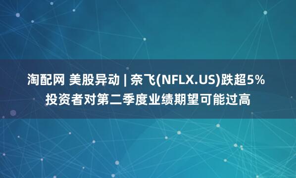淘配网 美股异动 | 奈飞(NFLX.US)跌超5% 投资者对第二季度业绩期望可能过高