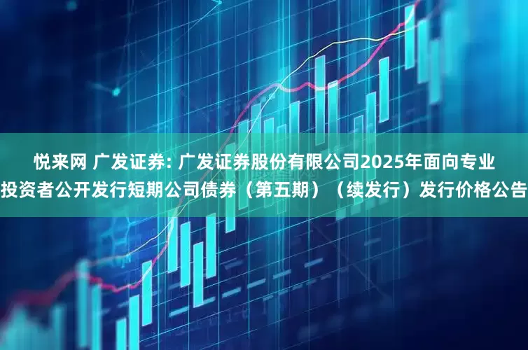 悦来网 广发证券: 广发证券股份有限公司2025年面向专业投资者公开发行短期公司债券（第五期）（续发行）发行价格公告