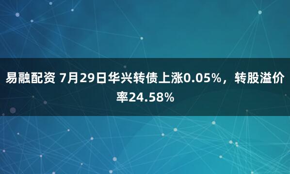 易融配资 7月29日华兴转债上涨0.05%，转股溢价率24.58%