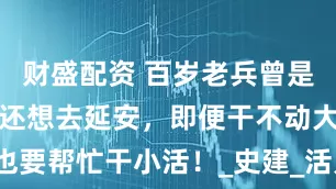 财盛配资 百岁老兵曾是战地护士说还想去延安，即便干不动大活也要帮忙干小活！_史建_活儿_抗美援朝战争