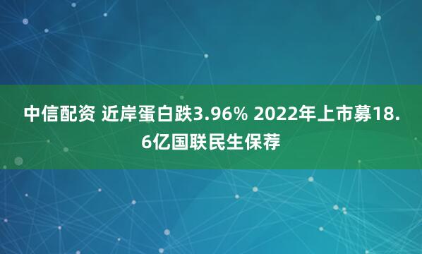 中信配资 近岸蛋白跌3.96% 2022年上市募18.6亿国联民生保荐