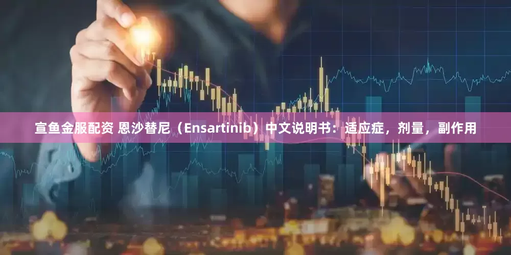 宣鱼金服配资 恩沙替尼（Ensartinib）中文说明书：适应症，剂量，副作用