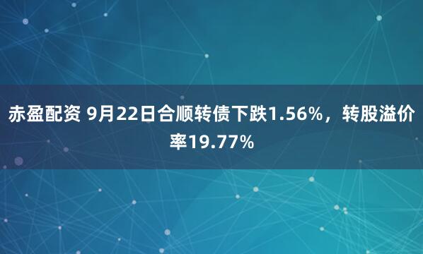 赤盈配资 9月22日合顺转债下跌1.56%，转股溢价率19.77%