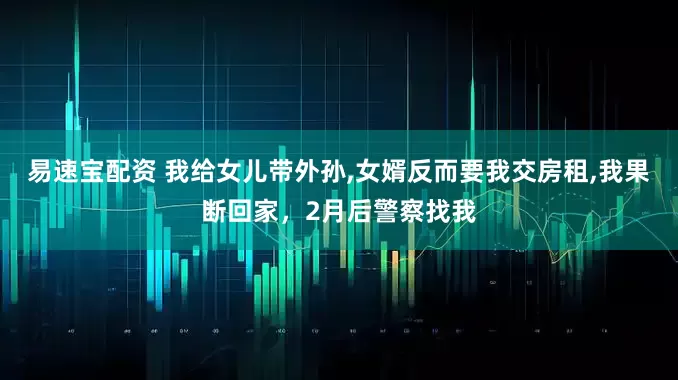 易速宝配资 我给女儿带外孙,女婿反而要我交房租,我果断回家，2月后警察找我