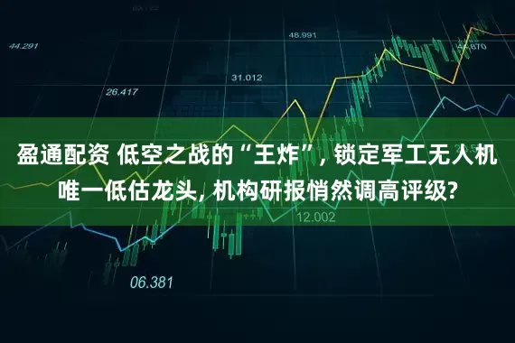 盈通配资 低空之战的“王炸”, 锁定军工无人机唯一低估龙头, 机构研报悄然调高评级?