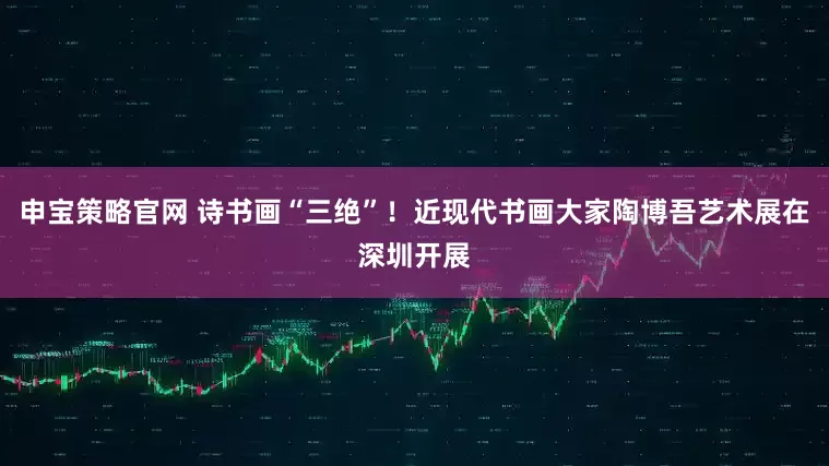 申宝策略官网 诗书画“三绝”！近现代书画大家陶博吾艺术展在深圳开展